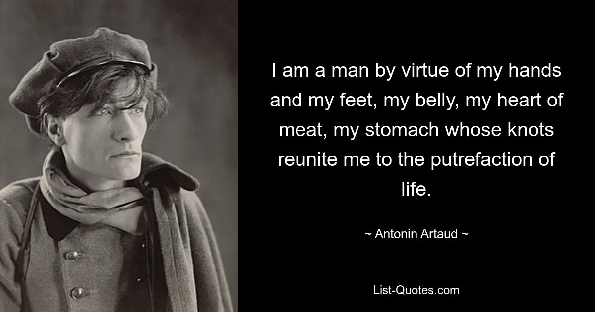 I am a man by virtue of my hands and my feet, my belly, my heart of meat, my stomach whose knots reunite me to the putrefaction of life. — © Antonin Artaud