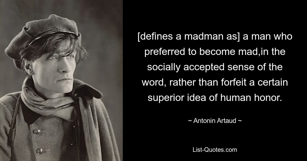 [defines a madman as] a man who preferred to become mad,in the socially accepted sense of the word, rather than forfeit a certain superior idea of human honor. — © Antonin Artaud