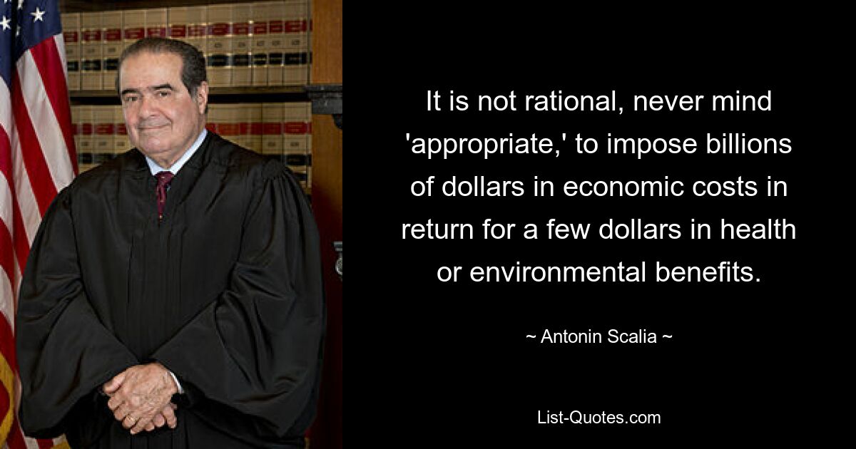 It is not rational, never mind 'appropriate,' to impose billions of dollars in economic costs in return for a few dollars in health or environmental benefits. — © Antonin Scalia