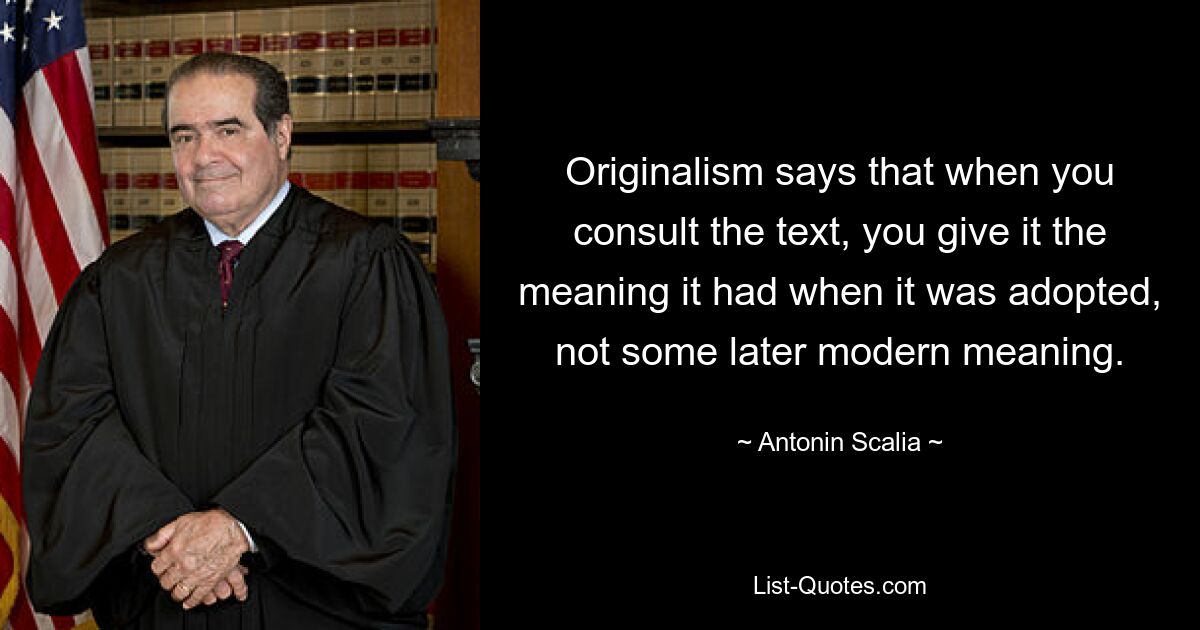 Originalism says that when you consult the text, you give it the meaning it had when it was adopted, not some later modern meaning. — © Antonin Scalia