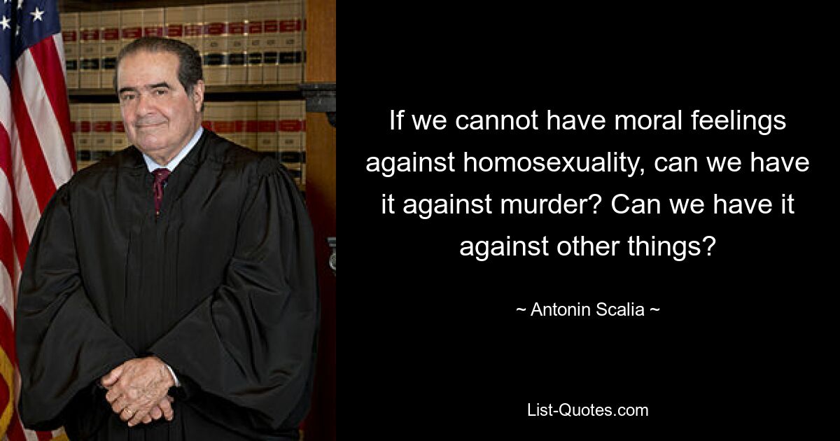 If we cannot have moral feelings against homosexuality, can we have it against murder? Can we have it against other things? — © Antonin Scalia