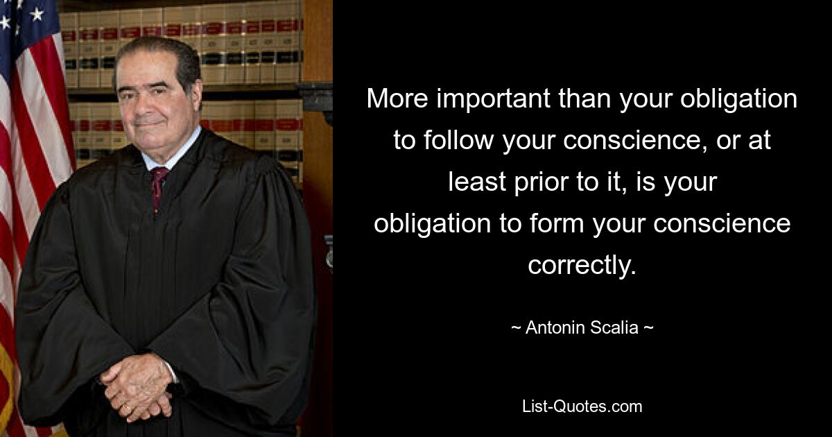 More important than your obligation to follow your conscience, or at least prior to it, is your obligation to form your conscience correctly. — © Antonin Scalia