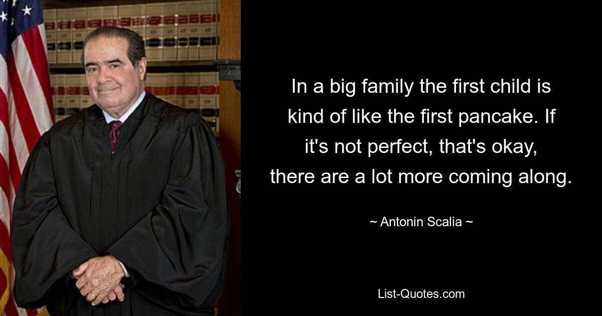 In a big family the first child is kind of like the first pancake. If it's not perfect, that's okay, there are a lot more coming along. — © Antonin Scalia