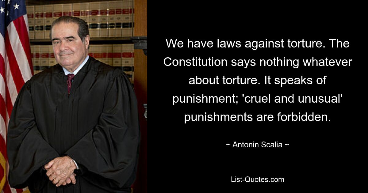 We have laws against torture. The Constitution says nothing whatever about torture. It speaks of punishment; 'cruel and unusual' punishments are forbidden. — © Antonin Scalia