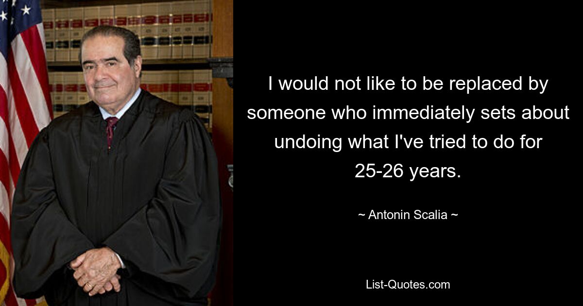 I would not like to be replaced by someone who immediately sets about undoing what I've tried to do for 25-26 years. — © Antonin Scalia