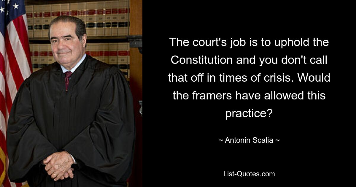 The court's job is to uphold the Constitution and you don't call that off in times of crisis. Would the framers have allowed this practice? — © Antonin Scalia