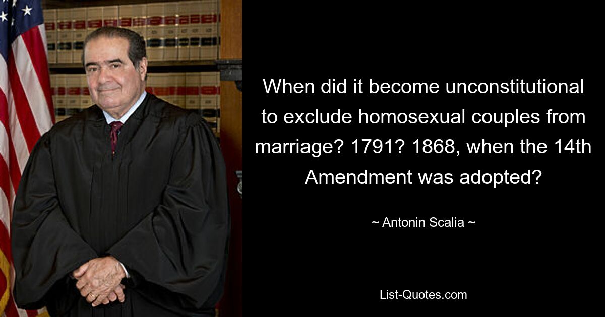 When did it become unconstitutional to exclude homosexual couples from marriage? 1791? 1868, when the 14th Amendment was adopted? — © Antonin Scalia