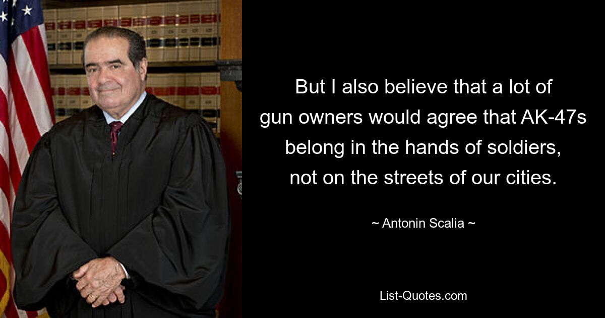 But I also believe that a lot of gun owners would agree that AK-47s belong in the hands of soldiers, not on the streets of our cities. — © Antonin Scalia