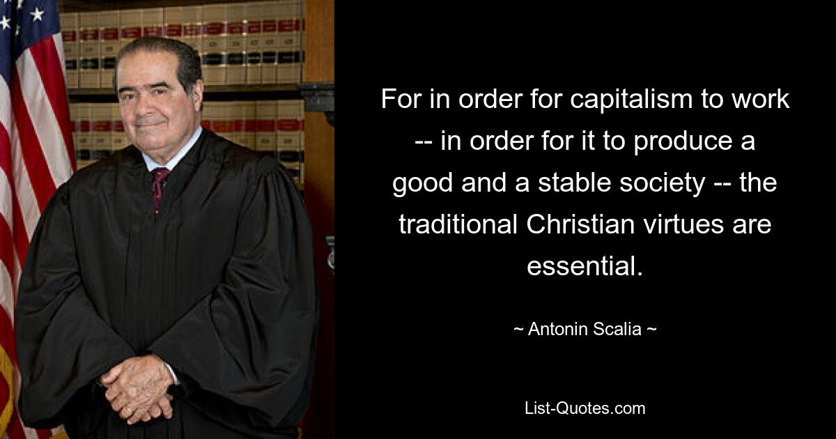 For in order for capitalism to work -- in order for it to produce a good and a stable society -- the traditional Christian virtues are essential. — © Antonin Scalia