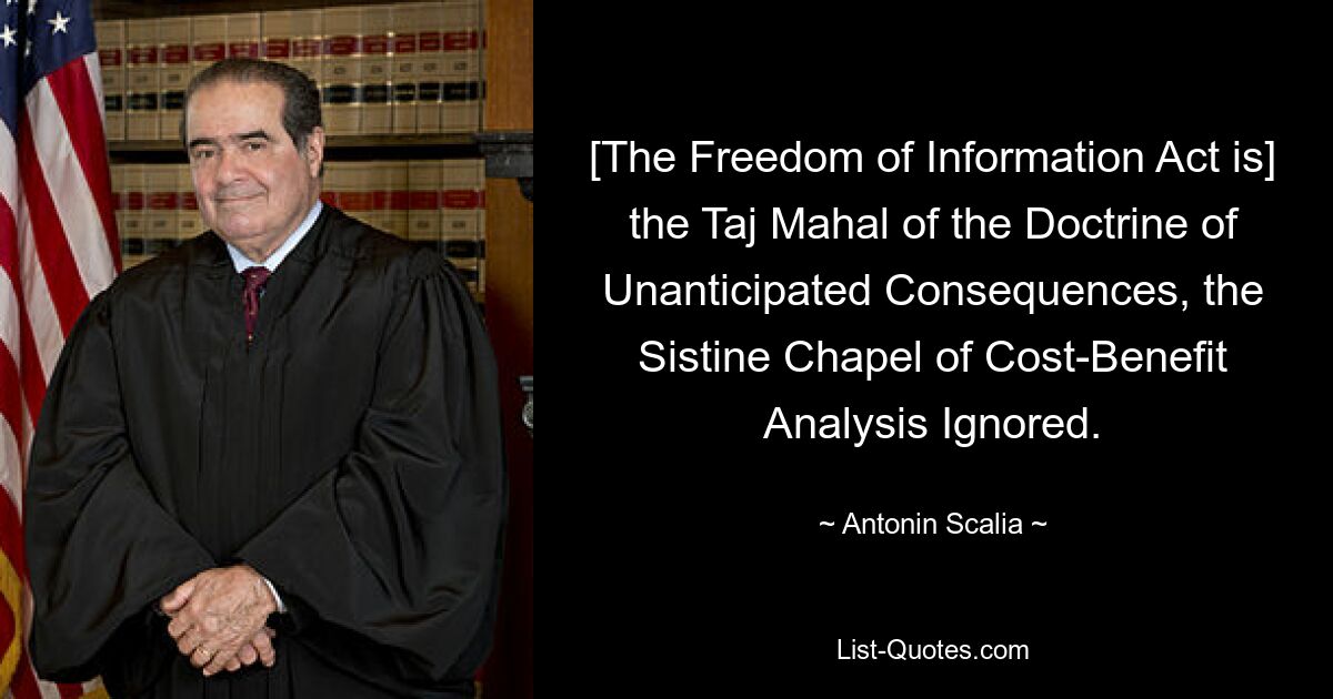 [The Freedom of Information Act is] the Taj Mahal of the Doctrine of Unanticipated Consequences, the Sistine Chapel of Cost-Benefit Analysis Ignored. — © Antonin Scalia