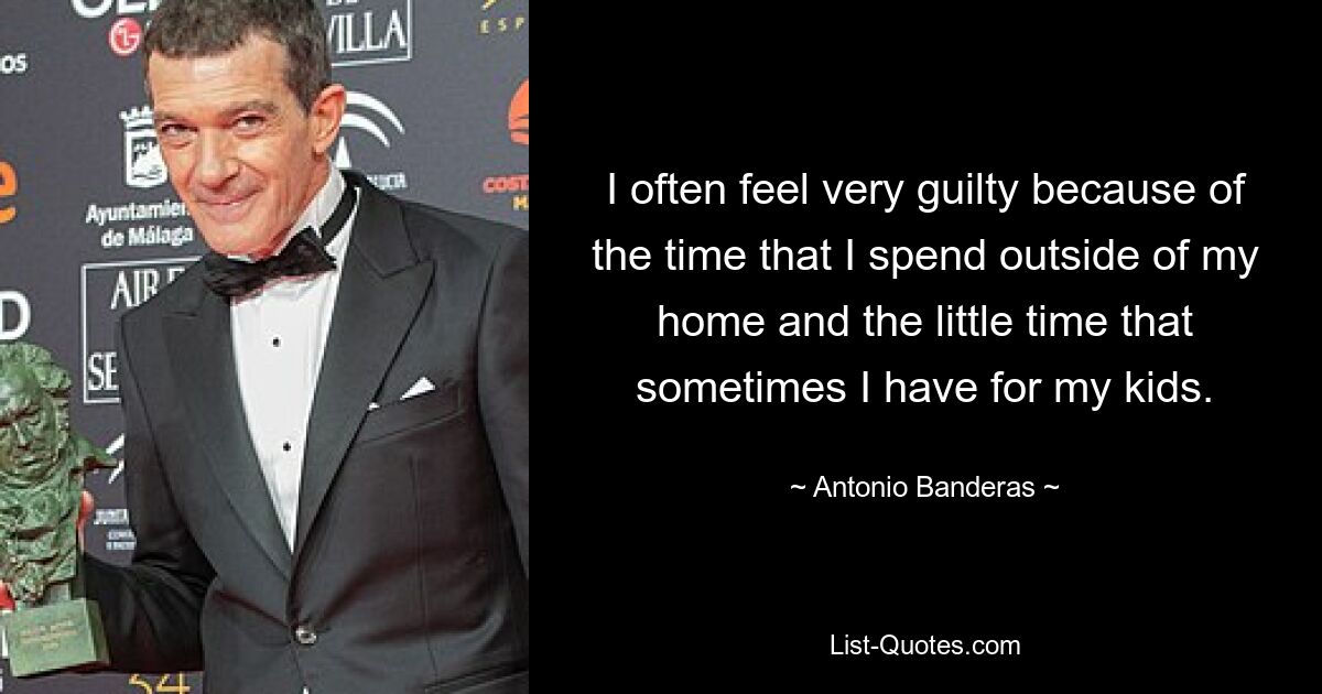 I often feel very guilty because of the time that I spend outside of my home and the little time that sometimes I have for my kids. — © Antonio Banderas