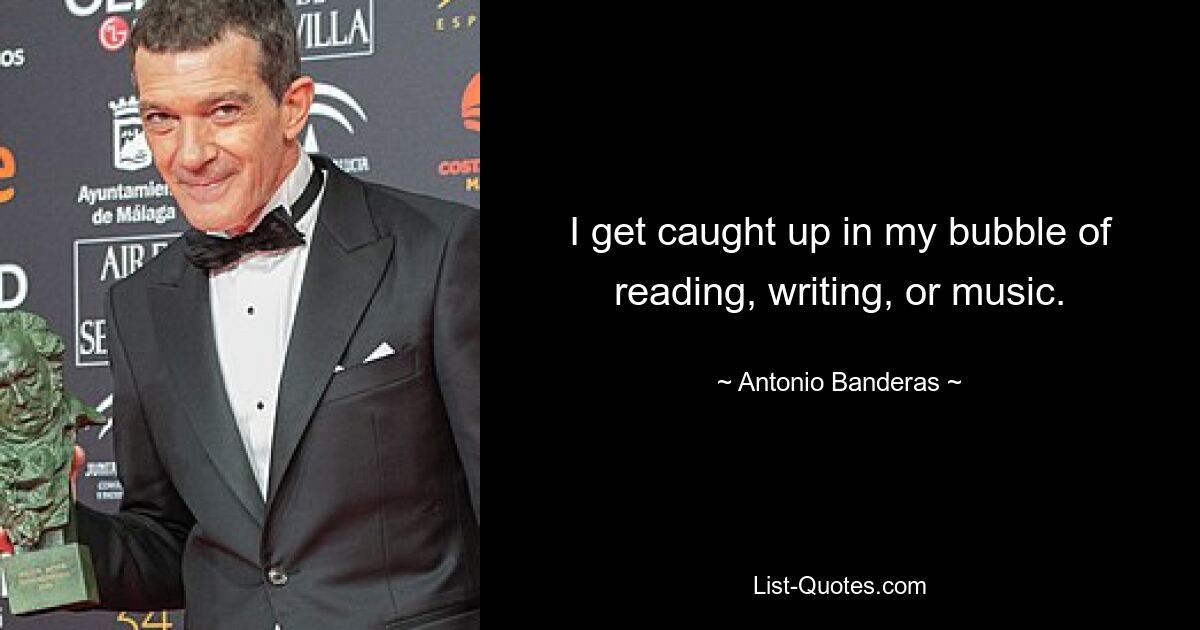 I get caught up in my bubble of reading, writing, or music. — © Antonio Banderas