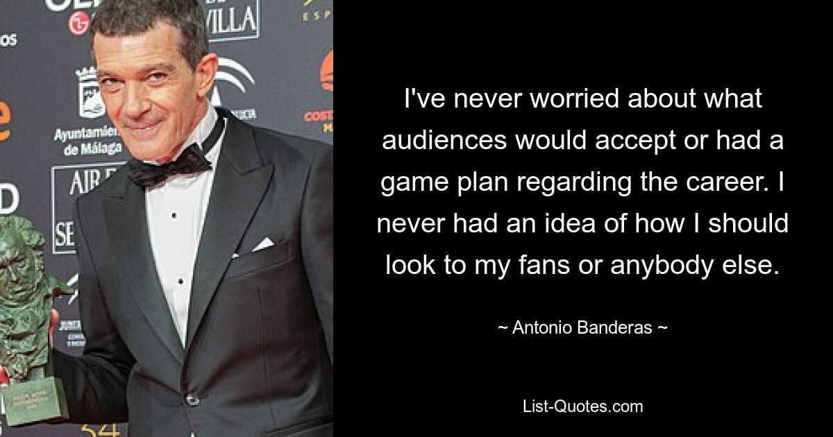 I've never worried about what audiences would accept or had a game plan regarding the career. I never had an idea of how I should look to my fans or anybody else. — © Antonio Banderas