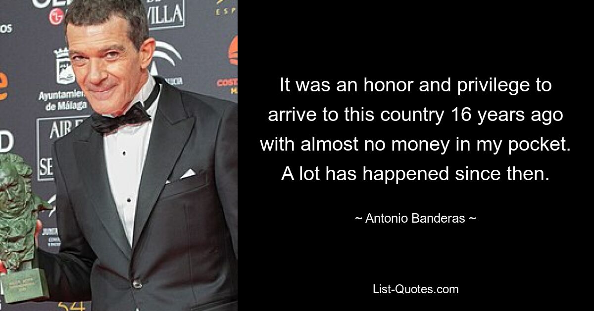 It was an honor and privilege to arrive to this country 16 years ago with almost no money in my pocket. A lot has happened since then. — © Antonio Banderas