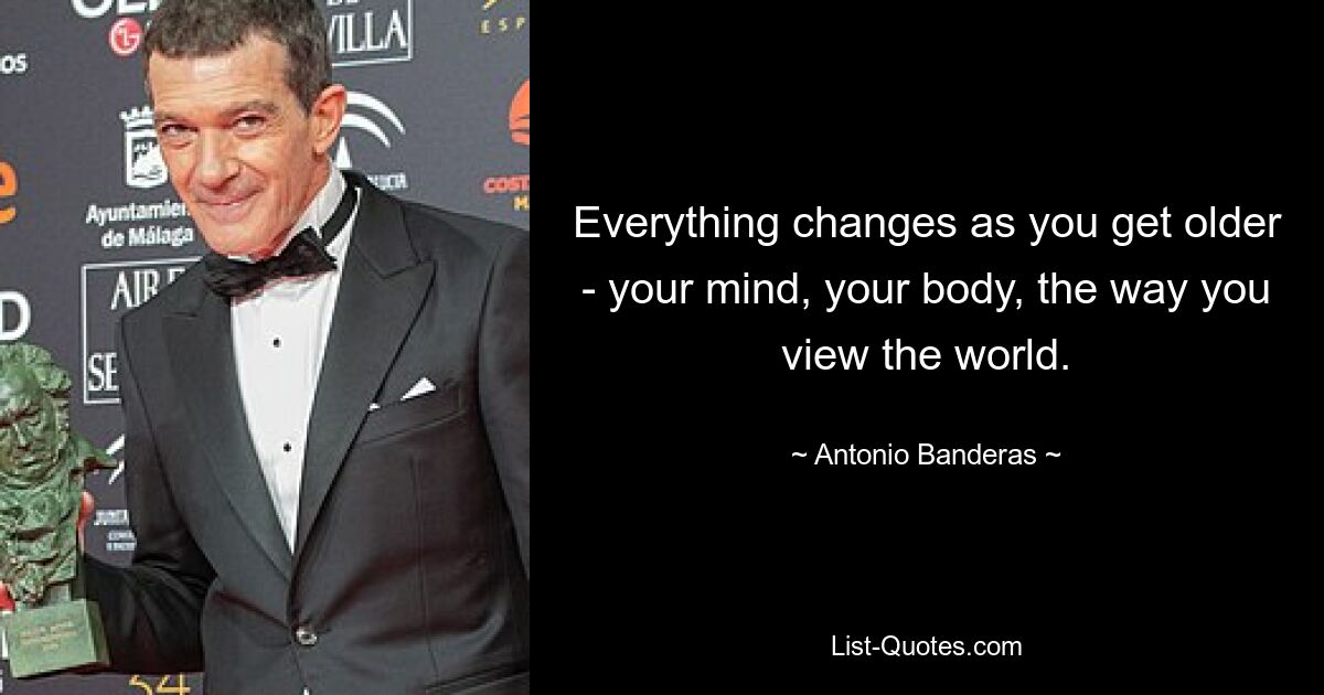 Everything changes as you get older - your mind, your body, the way you view the world. — © Antonio Banderas