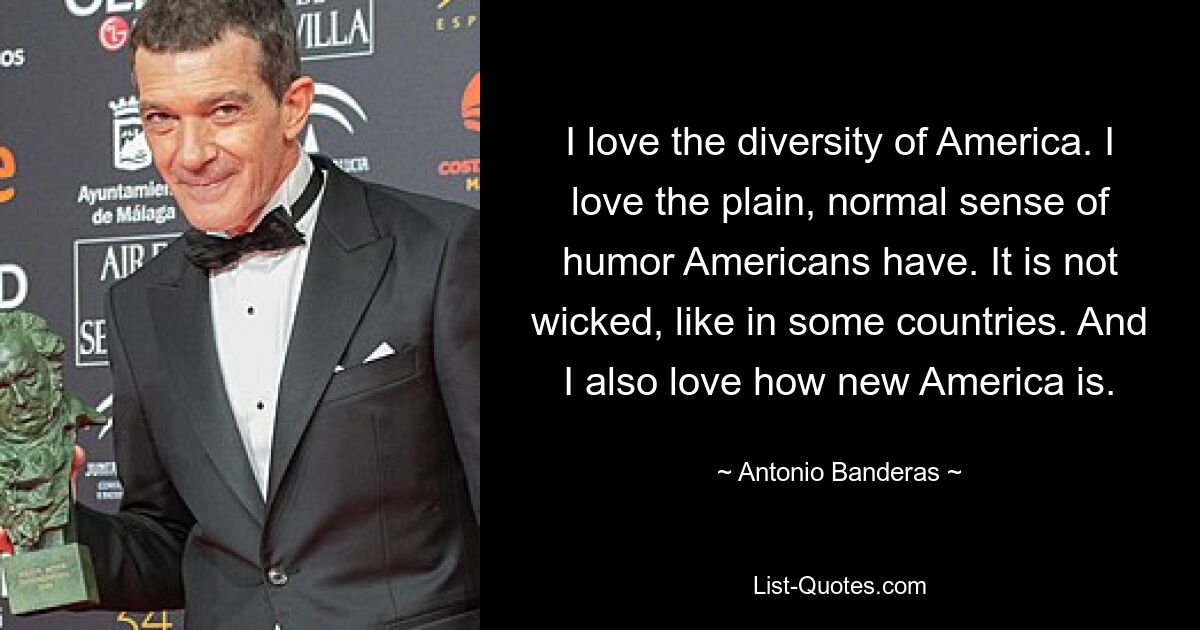 I love the diversity of America. I love the plain, normal sense of humor Americans have. It is not wicked, like in some countries. And I also love how new America is. — © Antonio Banderas