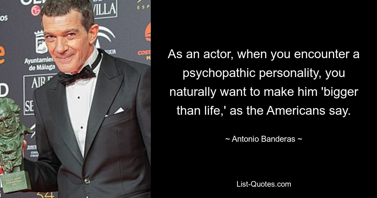 As an actor, when you encounter a psychopathic personality, you naturally want to make him 'bigger than life,' as the Americans say. — © Antonio Banderas