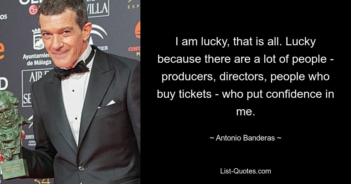 I am lucky, that is all. Lucky because there are a lot of people - producers, directors, people who buy tickets - who put confidence in me. — © Antonio Banderas