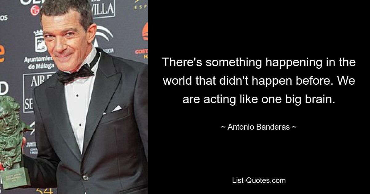 There's something happening in the world that didn't happen before. We are acting like one big brain. — © Antonio Banderas