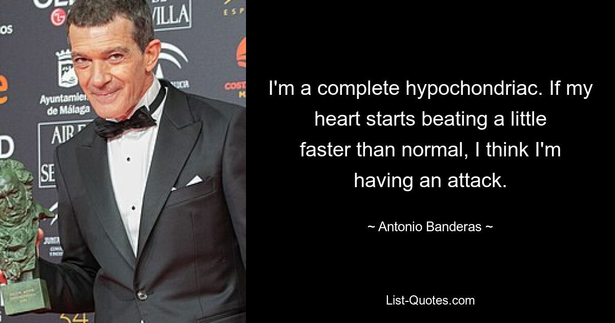 I'm a complete hypochondriac. If my heart starts beating a little faster than normal, I think I'm having an attack. — © Antonio Banderas