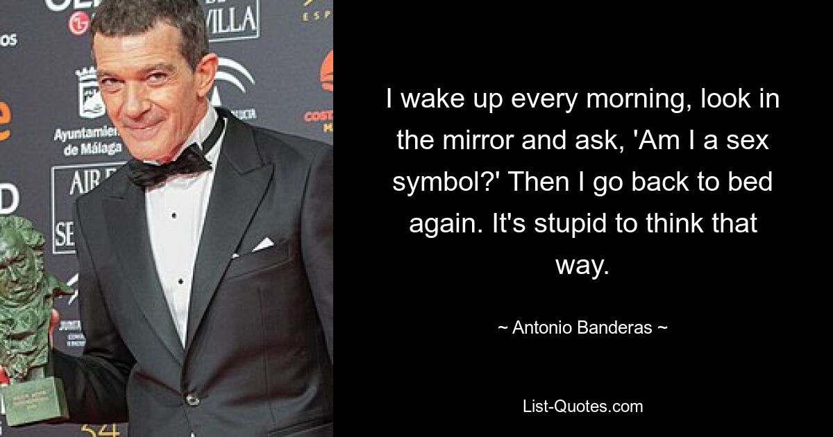 I wake up every morning, look in the mirror and ask, 'Am I a sex symbol?' Then I go back to bed again. It's stupid to think that way. — © Antonio Banderas