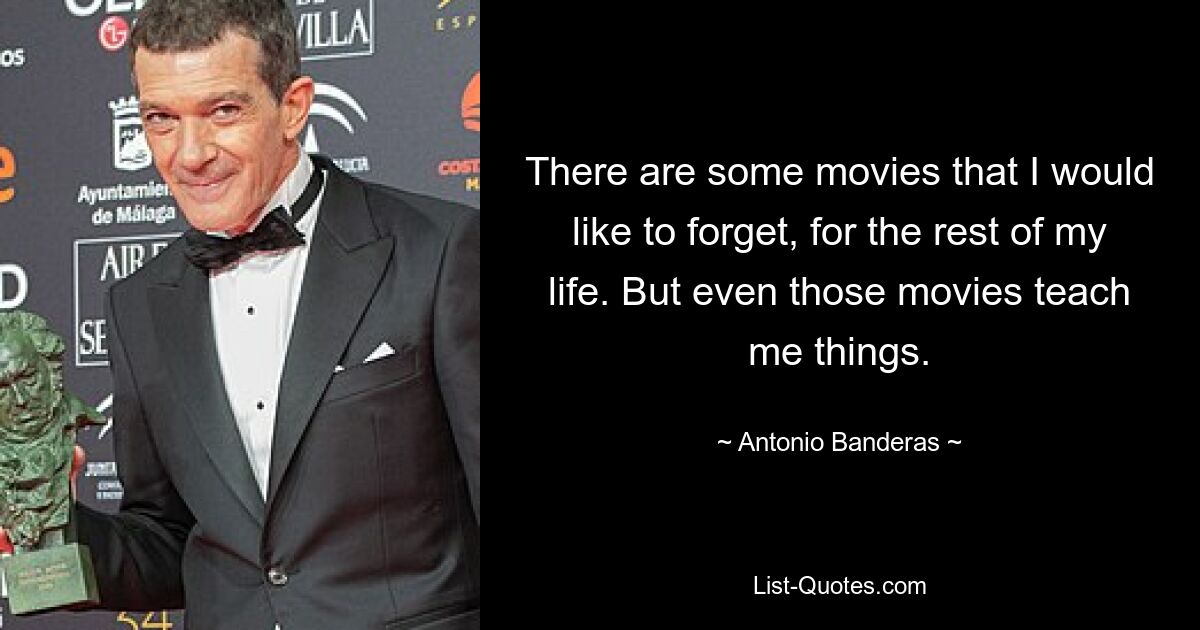 There are some movies that I would like to forget, for the rest of my life. But even those movies teach me things. — © Antonio Banderas