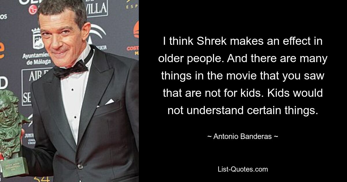 I think Shrek makes an effect in older people. And there are many things in the movie that you saw that are not for kids. Kids would not understand certain things. — © Antonio Banderas