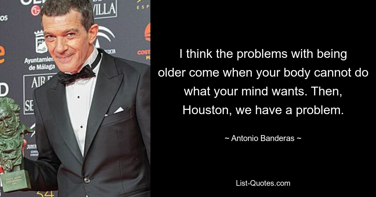 I think the problems with being older come when your body cannot do what your mind wants. Then, Houston, we have a problem. — © Antonio Banderas