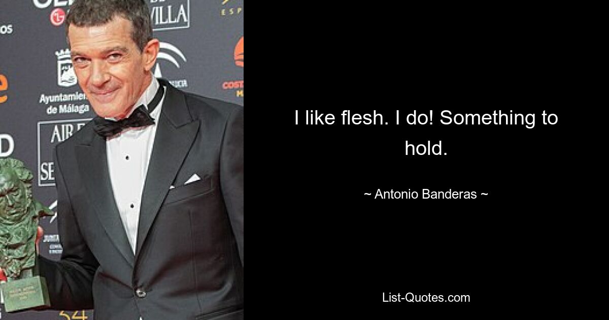 I like flesh. I do! Something to hold. — © Antonio Banderas