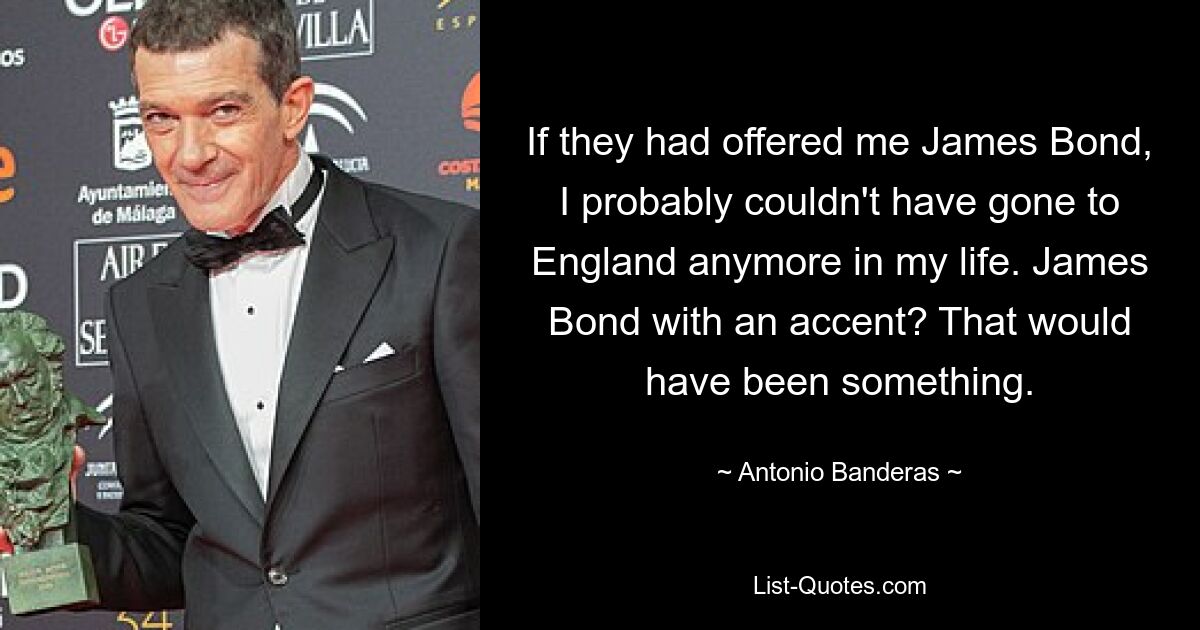 If they had offered me James Bond, I probably couldn't have gone to England anymore in my life. James Bond with an accent? That would have been something. — © Antonio Banderas