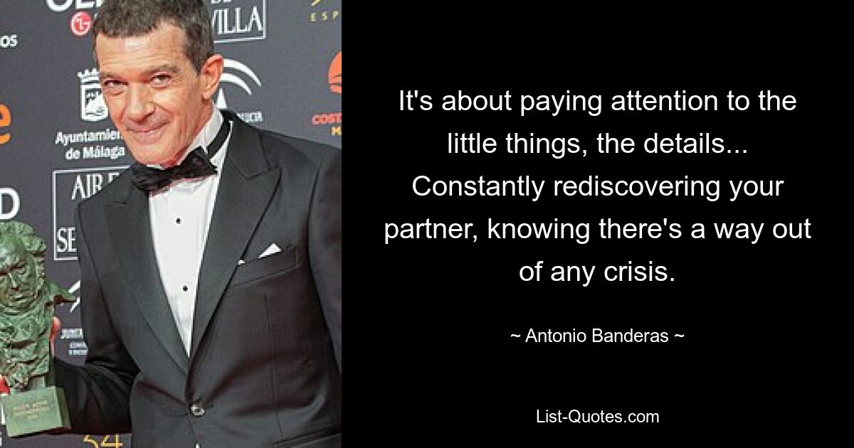 It's about paying attention to the little things, the details... Constantly rediscovering your partner, knowing there's a way out of any crisis. — © Antonio Banderas