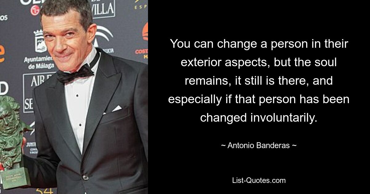 You can change a person in their exterior aspects, but the soul remains, it still is there, and especially if that person has been changed involuntarily. — © Antonio Banderas