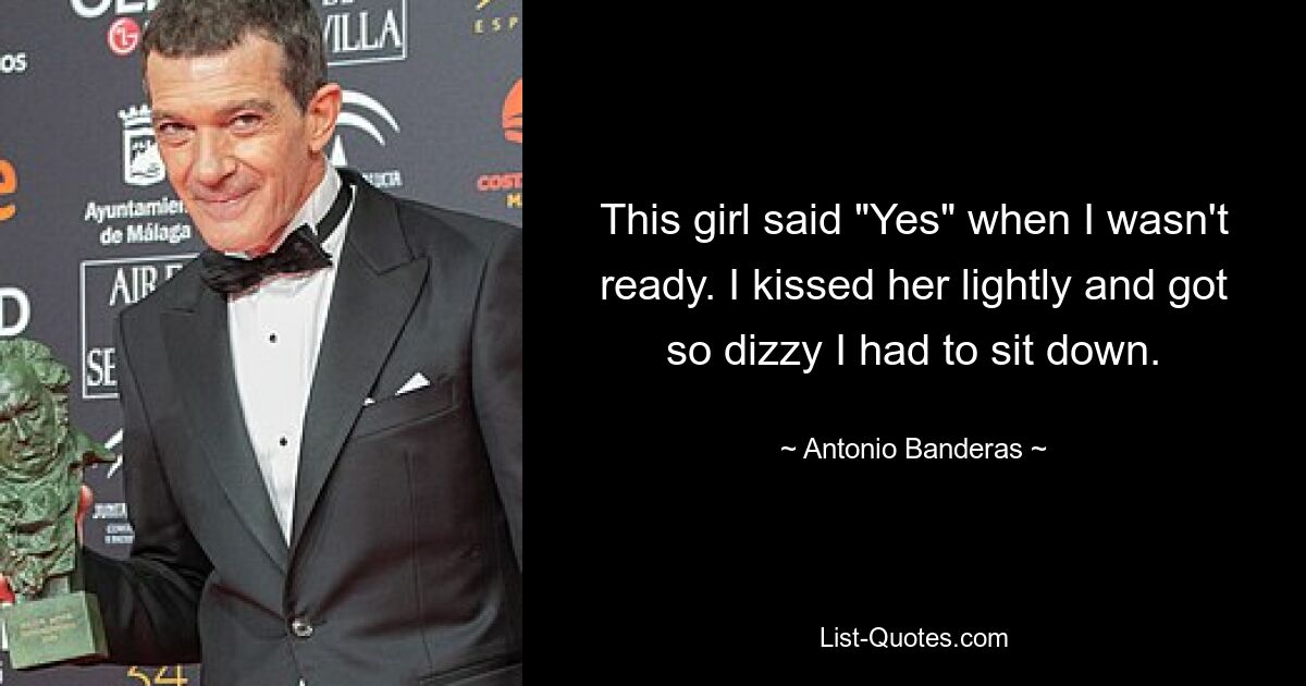 This girl said "Yes" when I wasn't ready. I kissed her lightly and got so dizzy I had to sit down. — © Antonio Banderas