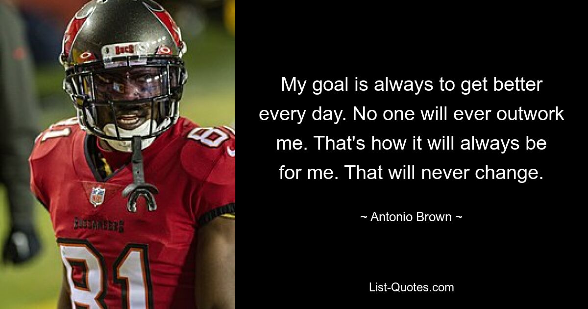 My goal is always to get better every day. No one will ever outwork me. That's how it will always be for me. That will never change. — © Antonio Brown