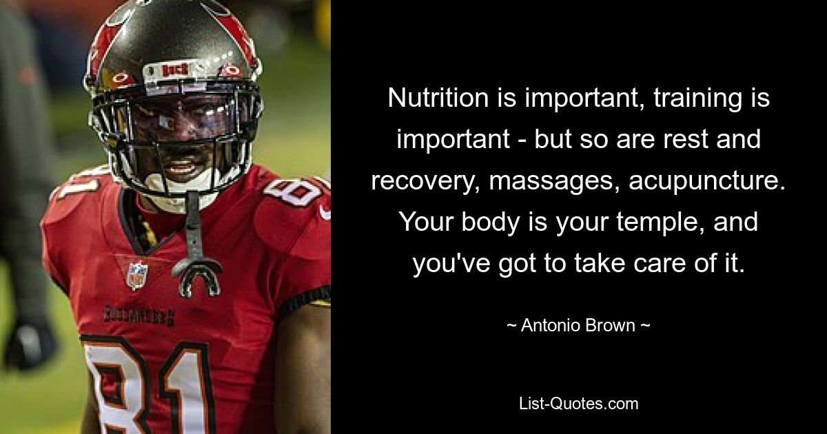 Nutrition is important, training is important - but so are rest and recovery, massages, acupuncture. Your body is your temple, and you've got to take care of it. — © Antonio Brown