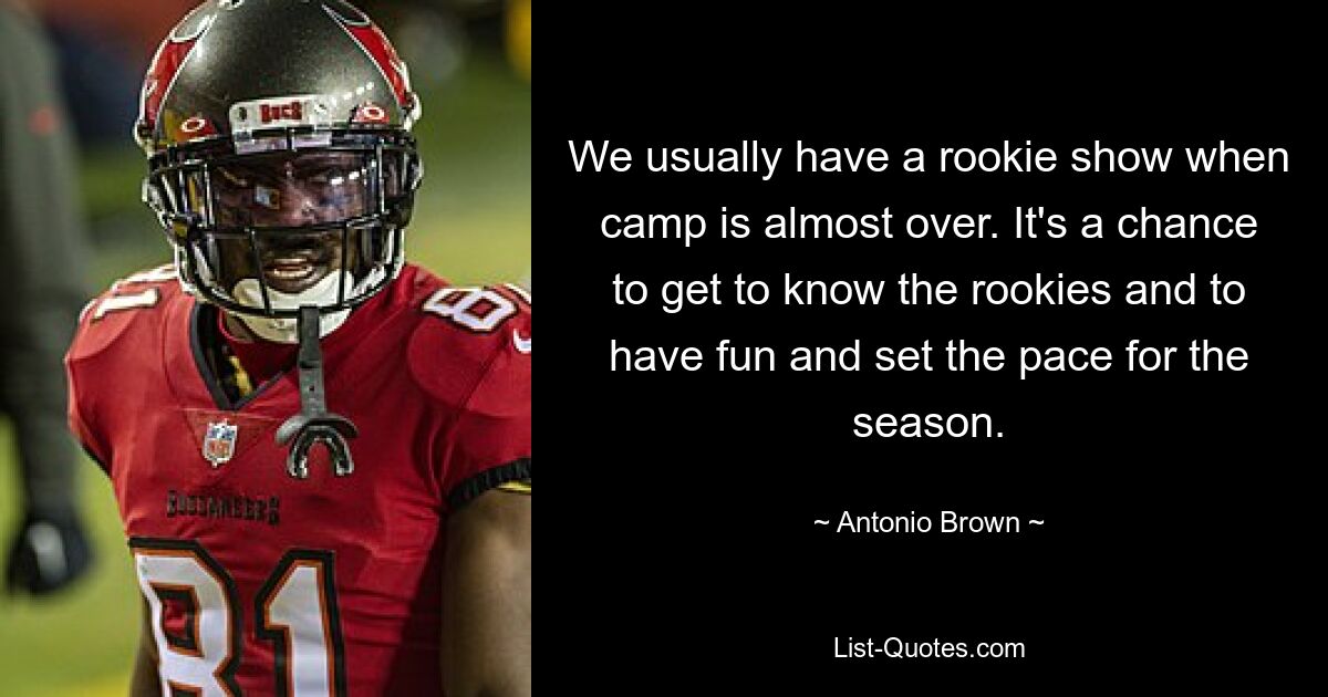 We usually have a rookie show when camp is almost over. It's a chance to get to know the rookies and to have fun and set the pace for the season. — © Antonio Brown