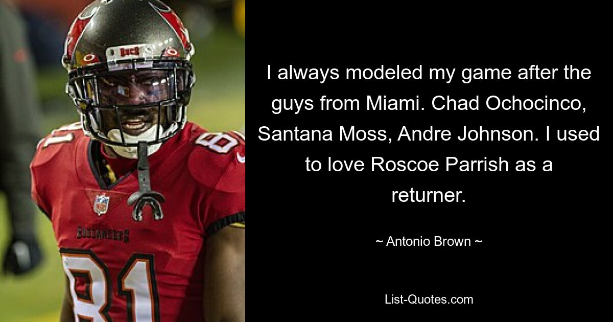 I always modeled my game after the guys from Miami. Chad Ochocinco, Santana Moss, Andre Johnson. I used to love Roscoe Parrish as a returner. — © Antonio Brown