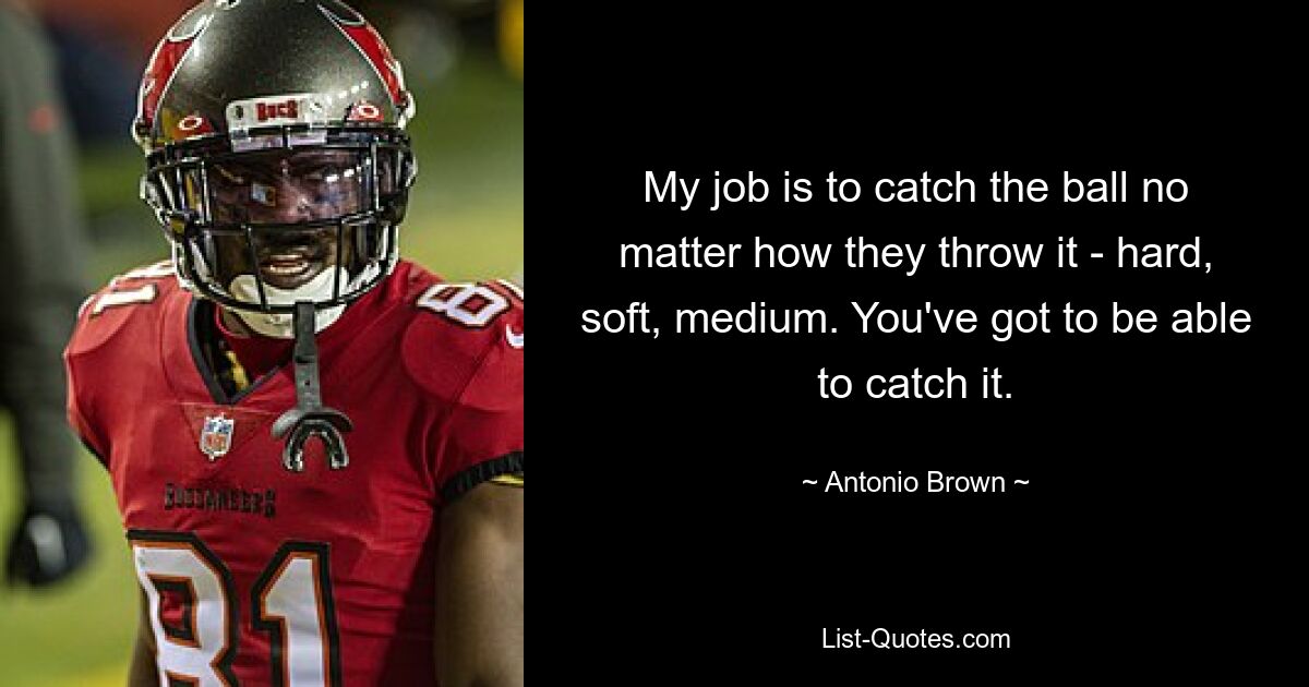 My job is to catch the ball no matter how they throw it - hard, soft, medium. You've got to be able to catch it. — © Antonio Brown