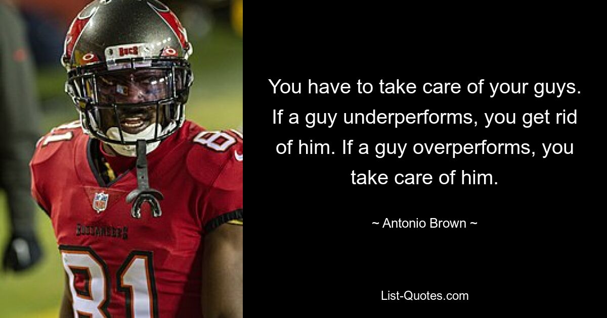 You have to take care of your guys. If a guy underperforms, you get rid of him. If a guy overperforms, you take care of him. — © Antonio Brown