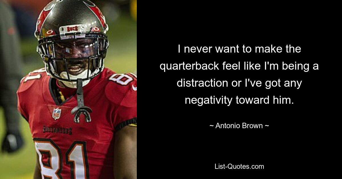 I never want to make the quarterback feel like I'm being a distraction or I've got any negativity toward him. — © Antonio Brown