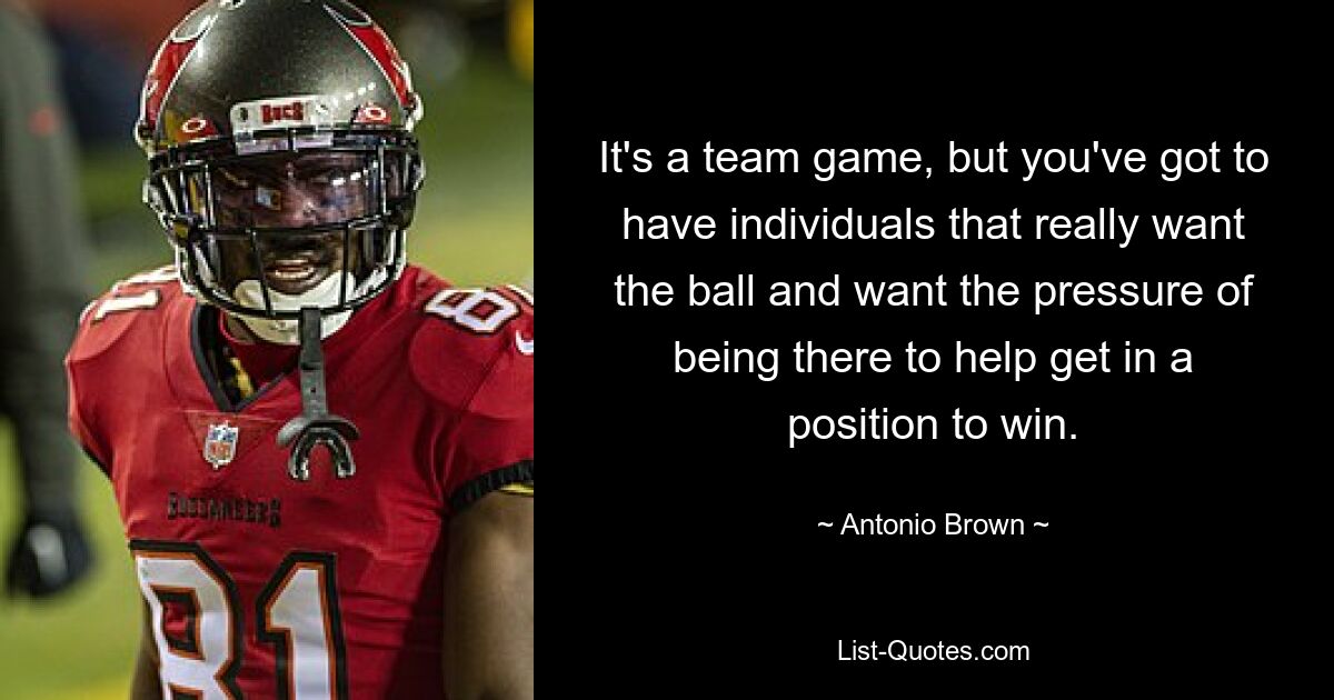 It's a team game, but you've got to have individuals that really want the ball and want the pressure of being there to help get in a position to win. — © Antonio Brown