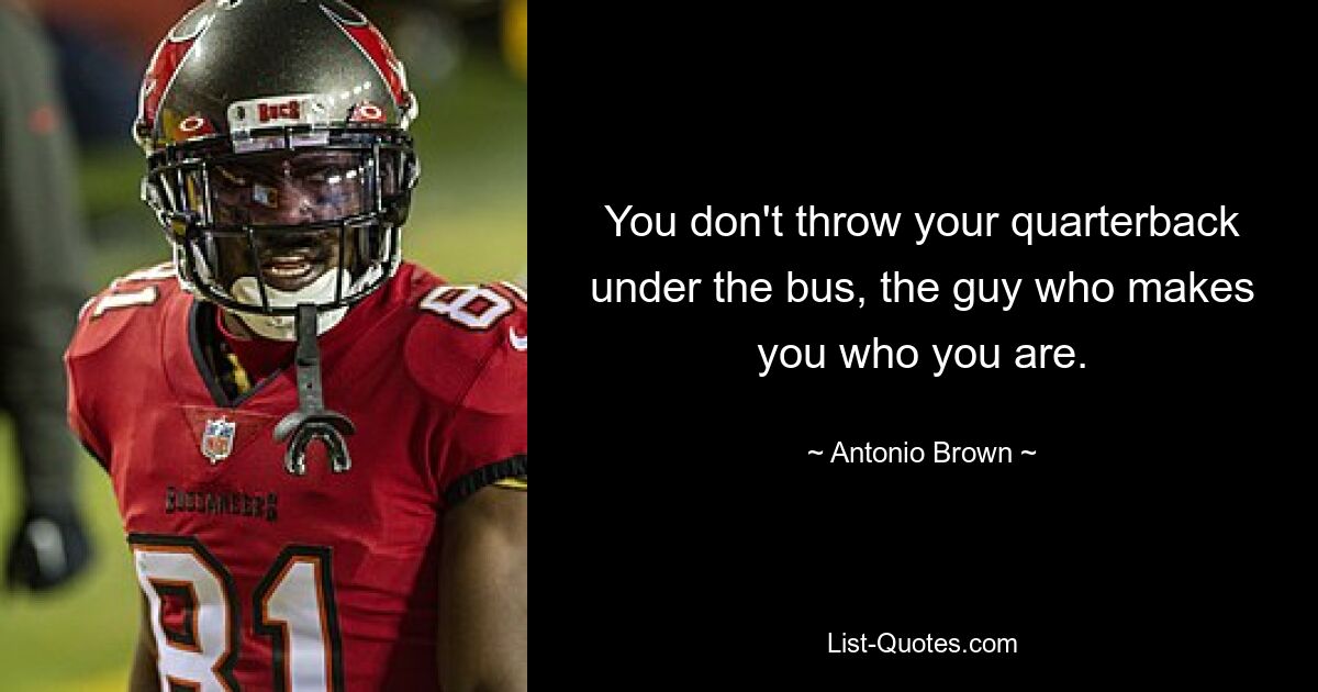 You don't throw your quarterback under the bus, the guy who makes you who you are. — © Antonio Brown