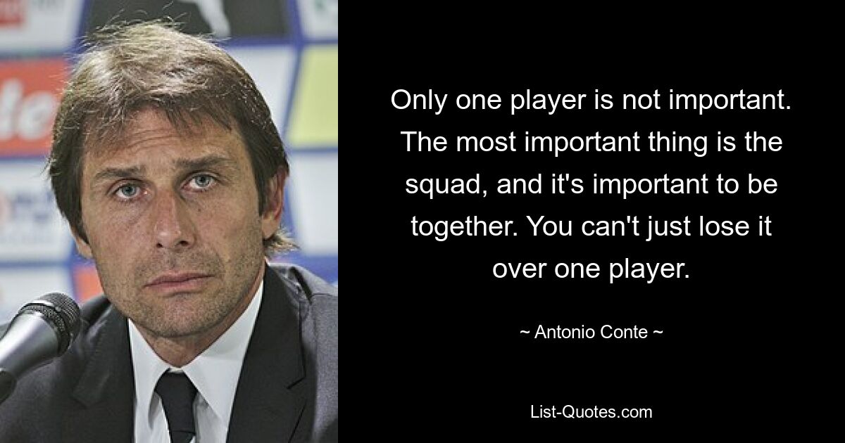 Only one player is not important. The most important thing is the squad, and it's important to be together. You can't just lose it over one player. — © Antonio Conte