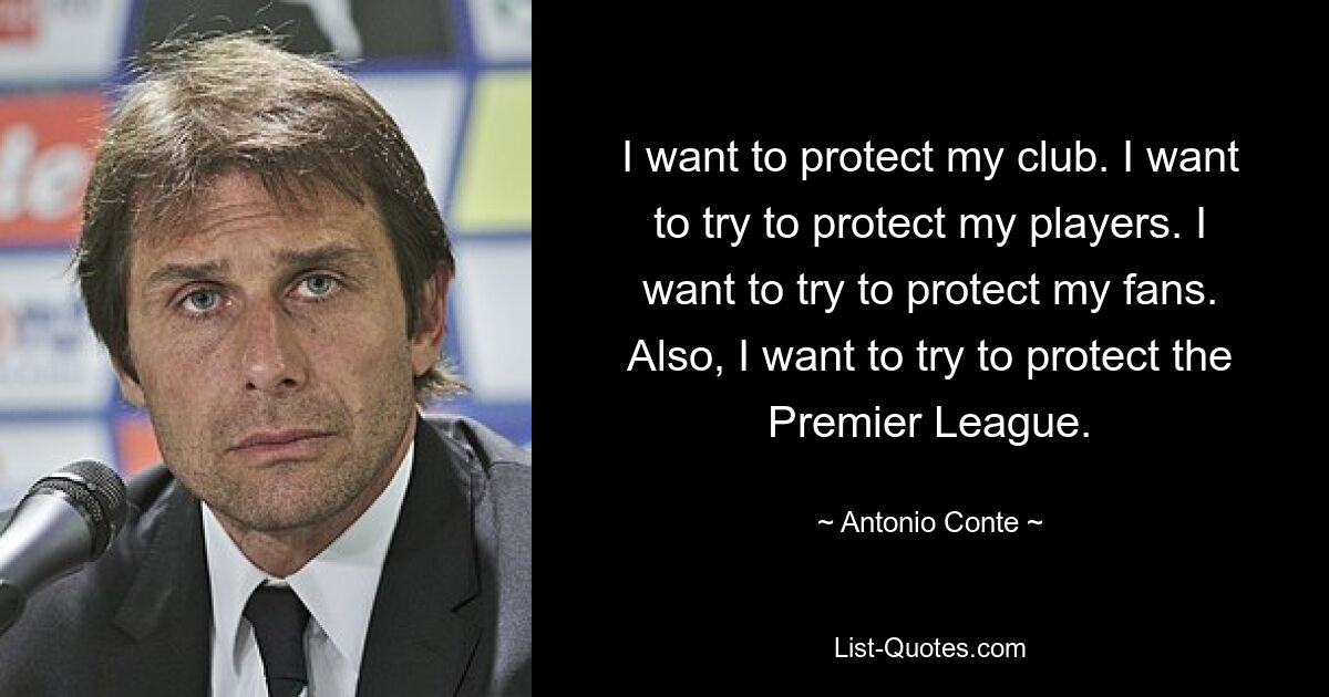 I want to protect my club. I want to try to protect my players. I want to try to protect my fans. Also, I want to try to protect the Premier League. — © Antonio Conte