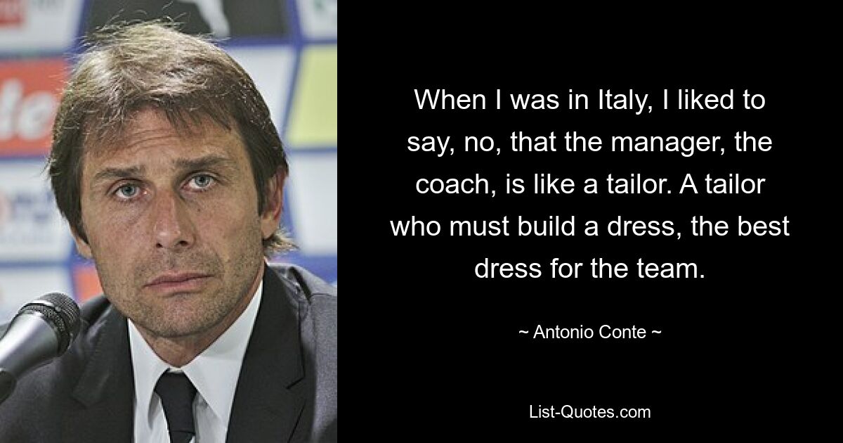 When I was in Italy, I liked to say, no, that the manager, the coach, is like a tailor. A tailor who must build a dress, the best dress for the team. — © Antonio Conte