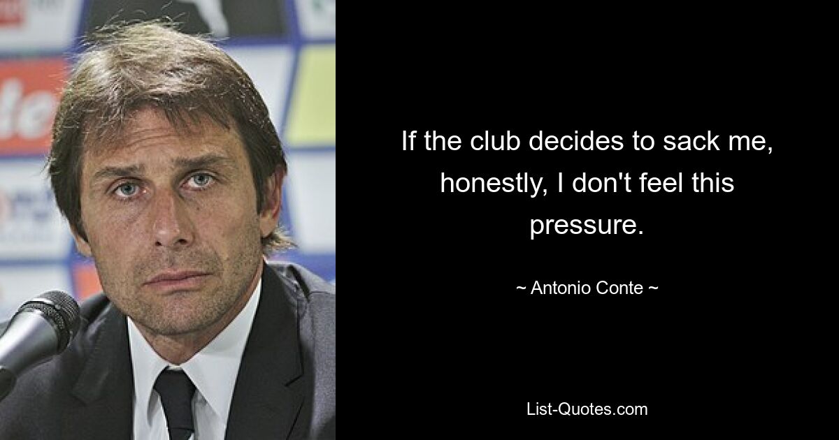 If the club decides to sack me, honestly, I don't feel this pressure. — © Antonio Conte