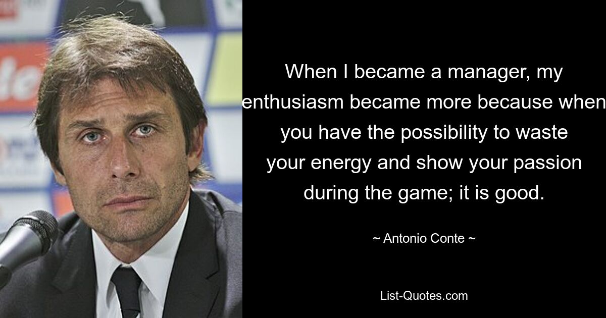 When I became a manager, my enthusiasm became more because when you have the possibility to waste your energy and show your passion during the game; it is good. — © Antonio Conte