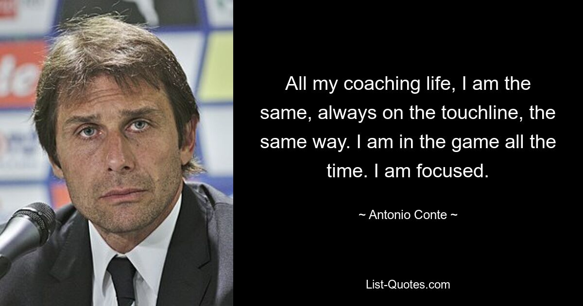 All my coaching life, I am the same, always on the touchline, the same way. I am in the game all the time. I am focused. — © Antonio Conte