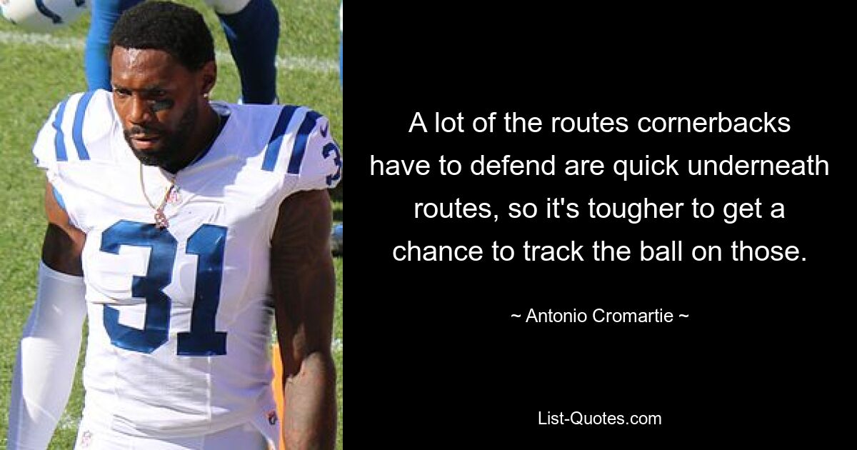 A lot of the routes cornerbacks have to defend are quick underneath routes, so it's tougher to get a chance to track the ball on those. — © Antonio Cromartie