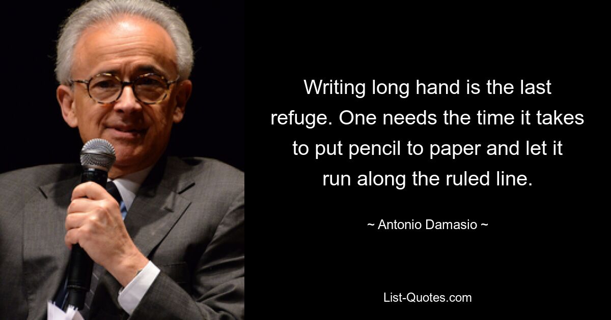 Writing long hand is the last refuge. One needs the time it takes to put pencil to paper and let it run along the ruled line. — © Antonio Damasio